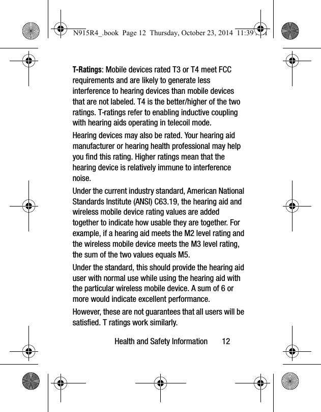 Health and Safety Information       12T-Ratings: Mobile devices rated T3 or T4 meet FCC requirements and are likely to generate less interference to hearing devices than mobile devices that are not labeled. T4 is the better/higher of the two ratings. T-ratings refer to enabling inductive coupling with hearing aids operating in telecoil mode.Hearing devices may also be rated. Your hearing aid manufacturer or hearing health professional may help you find this rating. Higher ratings mean that the hearing device is relatively immune to interference noise. Under the current industry standard, American National Standards Institute (ANSI) C63.19, the hearing aid and wireless mobile device rating values are added together to indicate how usable they are together. For example, if a hearing aid meets the M2 level rating and the wireless mobile device meets the M3 level rating, the sum of the two values equals M5. Under the standard, this should provide the hearing aid user with normal use while using the hearing aid with the particular wireless mobile device. A sum of 6 or more would indicate excellent performance.  However, these are not guarantees that all users will be satisfied. T ratings work similarly.N915R4_.book  Page 12  Thursday, October 23, 2014  11:39 AM