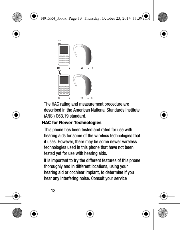 13 The HAC rating and measurement procedure are described in the American National Standards Institute (ANSI) C63.19 standard.HAC for Newer TechnologiesThis phone has been tested and rated for use with hearing aids for some of the wireless technologies that it uses. However, there may be some newer wireless technologies used in this phone that have not been tested yet for use with hearing aids. It is important to try the different features of this phone thoroughly and in different locations, using your hearing aid or cochlear implant, to determine if you hear any interfering noise. Consult your service M3                 +                    M2         =     5T3                 +                    T2         =     5N915R4_.book  Page 13  Thursday, October 23, 2014  11:39 AM