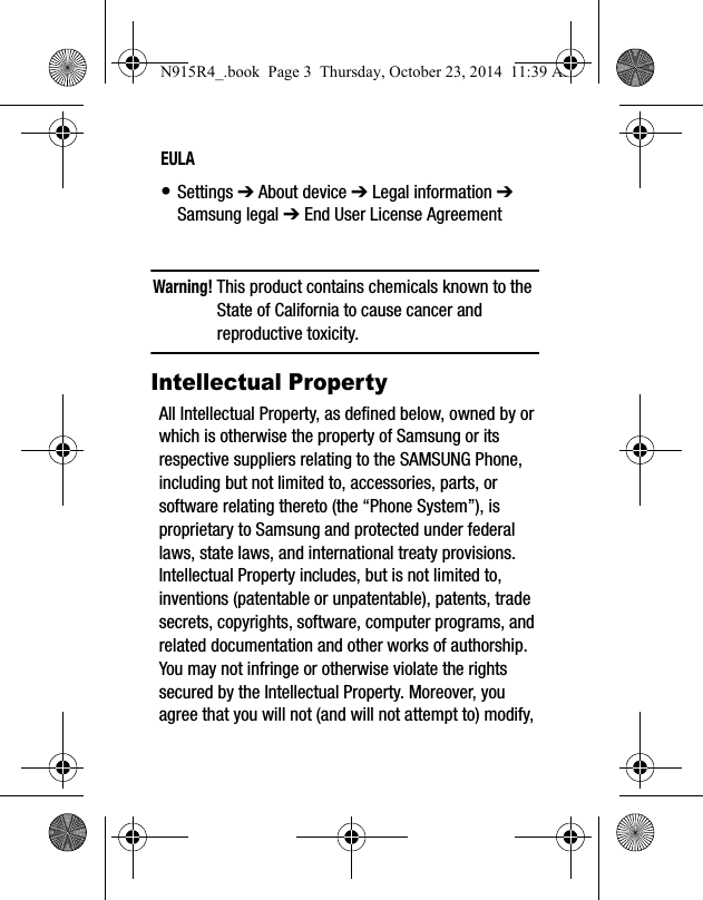 Warning! This product contains chemicals known to the State of California to cause cancer and reproductive toxicity.Intellectual PropertyAll Intellectual Property, as defined below, owned by or which is otherwise the property of Samsung or its respective suppliers relating to the SAMSUNG Phone, including but not limited to, accessories, parts, or software relating thereto (the “Phone System”), is proprietary to Samsung and protected under federal laws, state laws, and international treaty provisions. Intellectual Property includes, but is not limited to, inventions (patentable or unpatentable), patents, trade secrets, copyrights, software, computer programs, and related documentation and other works of authorship. You may not infringe or otherwise violate the rights secured by the Intellectual Property. Moreover, you agree that you will not (and will not attempt to) modify, EULA• Settings ➔ About device ➔ Legal information ➔ Samsung legal ➔ End User License AgreementN915R4_.book  Page 3  Thursday, October 23, 2014  11:39 AM