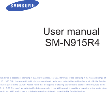 User manualSM-N915R4This device is capable of operating in 802.11a/n/ac mode. For 802.11a/n/ac devices operating in the frequency range of 5.15 - 5.25 GHz, they are restricted for indoor operations to reduce any potential harmful interference for Mobile Satellite Services (MSS) in the US. WIFI Access Points that are capable of allowing your device to operate in 802.11a/n/ac mode (5.15 - 5.25 GHz band) are optimized for indoor use only. If your WIFI network is capable of operating in this mode, please restrict your WIFI use indoors to not violate federal regulations to protect Mobile Satellite Services. 