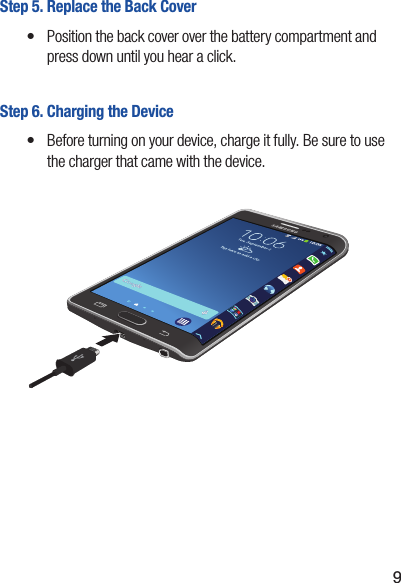 9Step 5. Replace the Back Cover•  Position the back cover over the battery compartment and press down until you hear a click.Step 6. Charging the Device•  Before turning on your device, charge it fully. Be sure to use the charger that came with the device.