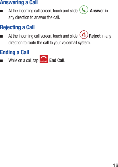 16Answering a Call ¬At the incoming call screen, touch and slide   Answer in any direction to answer the call.Rejecting a Call ¬At the incoming call screen, touch and slide   Reject in any direction to route the call to your voicemail system.Ending a Call ¬While on a call, tap   End Call.