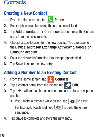 18ContactsCreating a New Contact1.  From the Home screen, tap   Phone.2.  Enter a phone number using the on-screen dialpad.3.  Tap Add to contacts g Create contact or select the Contact entry from the on-screen list. 4.  Choose a save location for the new contact. You can save to the Device, Microsoft Exchange ActiveSync, Google, or Samsung account.5.  Enter the desired information into the appropriate ﬁelds.6.  Tap Save to store the new entry.Adding a Number to an Existing Contact1.  From the Home screen, tap   Contacts.2.  Tap a contact name from the list and tap   Edit.3.  Tap   within the phone number area and enter a new phone number.•  If you make a mistake while dialing, tap  to clear the last digit. Touch and hold  to clear the entire sequence. 4.  Tap Save to complete and store the new entry.