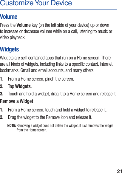 21Customize Your DeviceVolumePress the Volume key (on the left side of your device) up or down to increase or decrease volume while on a call, listening to music or video playback.WidgetsWidgets are self-contained apps that run on a Home screen. There are all kinds of widgets, including links to a speciﬁc contact, Internet bookmarks, Gmail and email accounts, and many others.1.  From a Home screen, pinch the screen. 2.  Tap Widgets.3.  Touch and hold a widget, drag it to a Home screen and release it.Remove a Widget1.  From a Home screen, touch and hold a widget to release it.2.  Drag the widget to the Remove icon and release it.NOTE: Removing a widget does not delete the widget, it just removes the widget from the Home screen.