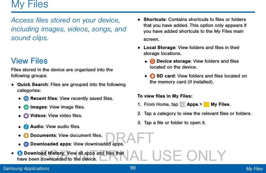                 DRAFT FOR INTERNAL USE ONLY99 My FilesSamsung ApplicationsMy FilesAccess ﬁles stored on your device, including images, videos, songs, and sound clips.View FilesFiles stored in the device are organized into the following groups:•  Quick Search: Files are grouped into the following categories:•   Recent ﬁles: View recently saved ﬁles.•   Images: View image ﬁles.•   Videos: View video ﬁles.•   Audio: View audio ﬁles.•   Documents: View document ﬁles.•   Downloaded apps: View downloaded apps.•   Download History: View all apps and ﬁles that have been downloaded to the device.•  Shortcuts: Contains shortcuts to ﬁles or folders that you have added. This option only appears if you have added shortcuts to the MyFiles main screen. •  Local Storage: View folders and ﬁles in their storage locations.•   Device storage: View folders and ﬁles located on the device.•   SD card: View folders and ﬁles located on the memory card (if installed).To view ﬁles in My Files:1.  From Home, tap   Apps &gt;  MyFiles.2.  Tap a category to view the relevant ﬁles or folders.3.  Tap a ﬁle or folder to open it.