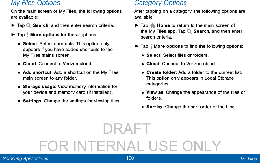                 DRAFT FOR INTERNAL USE ONLY100 My FilesSamsung ApplicationsMy Files OptionsOn the main screen of My Files, the following options are available: ►Tap   Search, and then enter search criteria. ►Tap   More options for these options:• Select: Select shortcuts. This option only appears if you have added shortcuts to the MyFiles mains screen.• Cloud: Connect to Verizon cloud.• Add shortcut: Add a shortcut on the My Files main screen to any folder.• Storage usage: View memory information for your device and memory card (ifinstalled).• Settings: Change the settings for viewing ﬁles.Category OptionsAfter tapping on a category, the following options are available: ►Tap   Home to return to the main screen of the MyFiles app. Tap   Search, and then enter search criteria. ►Tap   More options to ﬁnd the following options:• Select: Select ﬁles or folders.• Cloud: Connect to Verizon cloud.• Create folder: Add a folder to the current list. This option only appears in Local Storage categories.• View as: Change the appearance of the ﬁles or folders.• Sort by: Change the sort order of the ﬁles.