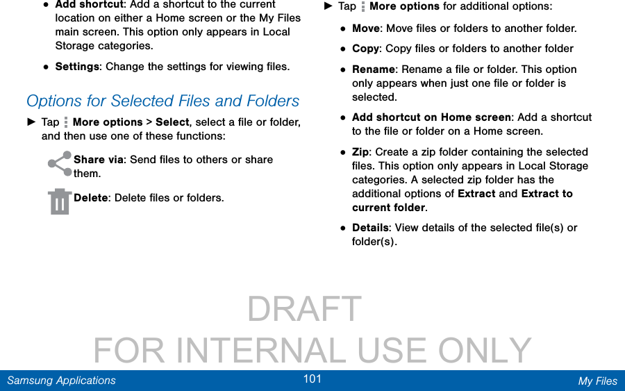                 DRAFT FOR INTERNAL USE ONLY101 My FilesSamsung Applications• Add shortcut: Add a shortcut to the current location on either a Home screen or the MyFiles main screen. This option only appears in Local Storage categories.• Settings: Change the settings for viewing ﬁles.Options for Selected Files and Folders ►Tap   More options &gt; Select, select a ﬁle or folder, and then use one of these functions: Share via: Send ﬁles to others or share them. Delete: Delete ﬁles or folders.  ►Tap   More options for additional options:• Move: Move ﬁles or folders to another folder.• Copy: Copy ﬁles or folders to another folder• Rename: Rename a ﬁle or folder. This option only appears when just one ﬁle or folder is selected.• Add shortcut on Home screen: Add a shortcut to the ﬁle or folder on a Home screen.• Zip: Create a zip folder containing the selected ﬁles. This option only appears in Local Storage categories. A selected zip folder has the additional options of Extract and Extract to current folder.• Details: View details of the selected ﬁle(s) or folder(s).