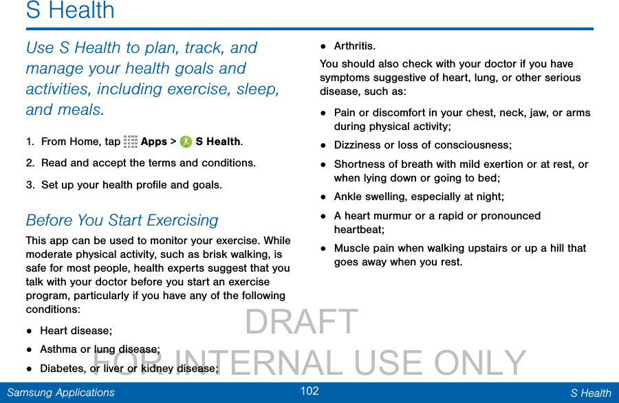                 DRAFT FOR INTERNAL USE ONLY102 S HealthSamsung ApplicationsS HealthUse S Health to plan, track, and manage your health goals and activities, including exercise, sleep, and meals.1.  From Home, tap   Apps &gt;  SHealth.2.  Read and accept the terms and conditions.3.  Set up your health proﬁle and goals.Before You Start ExercisingThis app can be used to monitor your exercise. While moderate physical activity, such as brisk walking, is safe for most people, health experts suggest that you talk with your doctor before you start an exercise program, particularly if you have any of the following conditions: •  Heart disease;•  Asthma or lung disease;•  Diabetes, or liver or kidney disease;•  Arthritis.You should also check with your doctor if you have symptoms suggestive of heart, lung, or other serious disease, such as:•  Pain or discomfort in your chest, neck, jaw, or arms during physical activity;•  Dizziness or loss of consciousness;•  Shortness of breath with mild exertion or at rest, or when lying down or going to bed;•  Ankle swelling, especially at night;•  A heart murmur or a rapid or pronounced heartbeat;•  Muscle pain when walking upstairs or up a hill that goes away when you rest.