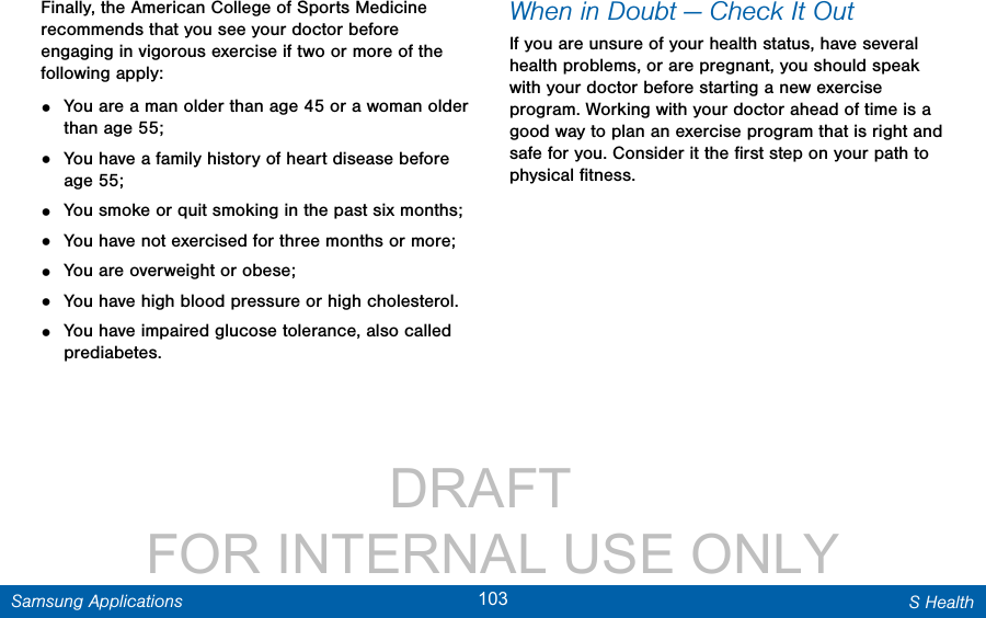                 DRAFT FOR INTERNAL USE ONLY103 S HealthSamsung ApplicationsFinally, the American College of Sports Medicine recommends that you see your doctor before engaging in vigorous exercise if two or more of the following apply:•  You are a man older than age 45 or a woman older than age 55;•  You have a family history of heart disease before age 55;•  You smoke or quit smoking in the past six months;•  You have not exercised for three months or more;•  You are overweight or obese;•  You have high blood pressure or high cholesterol.•  You have impaired glucose tolerance, also called prediabetes.When in Doubt — Check It OutIf you are unsure of your health status, have several health problems, or are pregnant, you should speak with your doctor before starting a new exercise program. Working with your doctor ahead of time is a good way to plan an exercise program that is right and safe for you. Consider it the ﬁrst step on your path to physical ﬁtness.