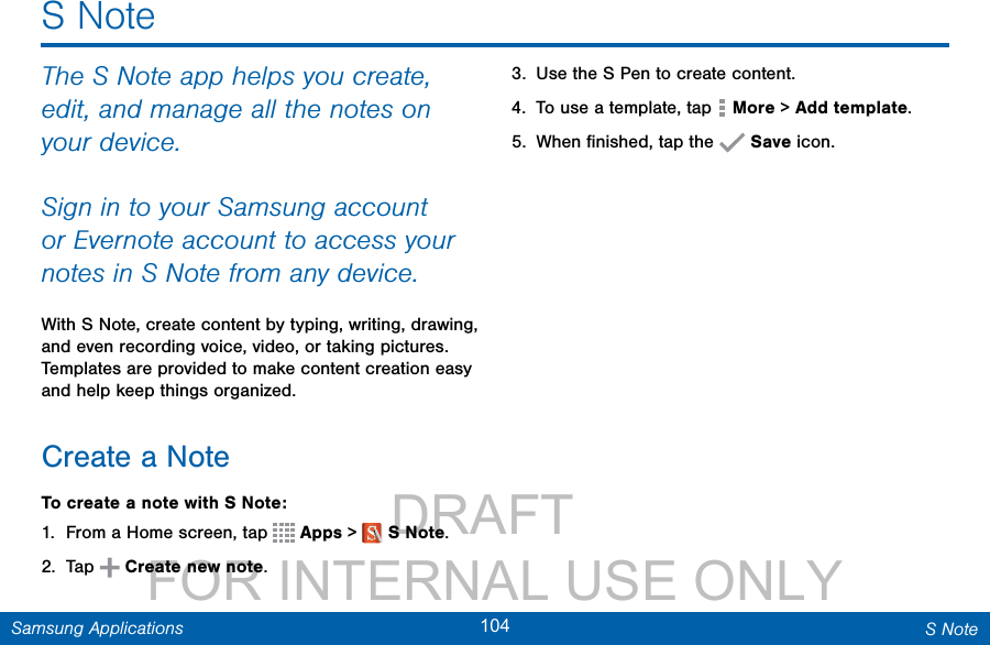                 DRAFT FOR INTERNAL USE ONLY104 S NoteSamsung ApplicationsS NoteThe S Note app helps you create, edit, and manage all the notes on your device.Sign in to your Samsung account or Evernote account to access your notes in S Note from any device.With S Note, create content by typing, writing, drawing, and even recording voice, video, or taking pictures. Templates are provided to make content creation easy and help keep things organized.Create a NoteTo create a note with S Note:1.  From a Home screen, tap   Apps &gt;  SNote.2.  Tap   Create new note.3.  Use the S Pen to create content.4.  To use a template, tap   More &gt; Add template.5.  When ﬁnished, tap the   Save icon.