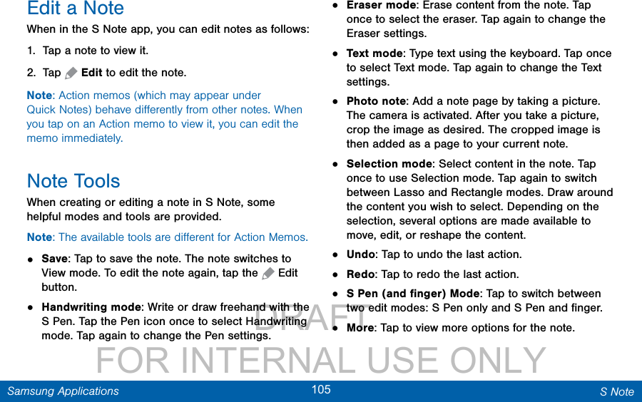                 DRAFT FOR INTERNAL USE ONLY105 S NoteSamsung ApplicationsEdit a NoteWhen in the S Note app, you can edit notes as follows:1.  Tap a note to view it.2.  Tap   Edit to edit the note.Note: Action memos (which may appear under QuickNotes) behave diﬀerently from other notes. When you tap on an Action memo to view it, you can edit the memo immediately.Note ToolsWhen creating or editing a note in S Note, some helpful modes and tools are provided.Note: The available tools are diﬀerent for Action Memos.•  Save: Tap to save the note. The note switches to View mode. To edit the note again, tap the   Edit button. •  Handwriting mode: Write or draw freehand with the S Pen. Tap the Pen icon once to select Handwriting mode. Tap again to change the Pen settings.•  Eraser mode: Erase content from the note. Tap once to select the eraser. Tap again to change the Eraser settings.•  Text mode: Type text using the keyboard. Tap once to select Text mode. Tap again to change the Text settings.•  Photo note: Add a note page by taking a picture. The camera is activated. After you take a picture, crop the image as desired. The cropped image is then added as a page to your current note.•  Selection mode: Select content in the note. Tap once to use Selection mode. Tap again to switch between Lasso and Rectangle modes. Draw around the content you wish to select. Depending on the selection, several options are made available to move, edit, or reshape the content.•  Undo: Tap to undo the last action.•  Redo: Tap to redo the last action.•  S Pen (and ﬁnger) Mode: Tap to switch between two edit modes: S Pen only and SPenandﬁnger.•  More: Tap to view more options for the note.