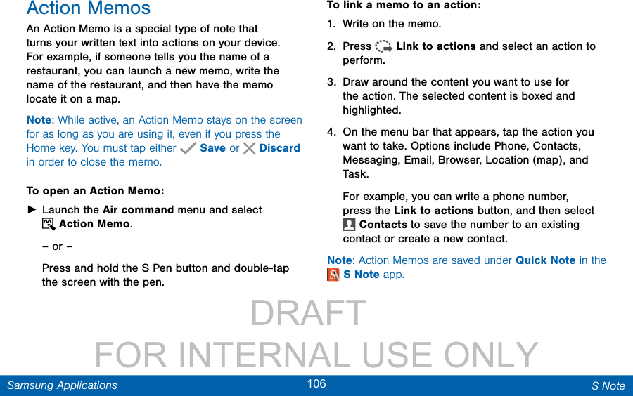                 DRAFT FOR INTERNAL USE ONLY106 S NoteSamsung ApplicationsAction MemosAn Action Memo is a special type of note that turns your written text into actions on your device. For example, if someone tells you the name of a restaurant, you can launch a new memo, write the name of the restaurant, and then have the memo locate it on a map.Note: While active, an Action Memo stays on the screen for as long as you are using it, even if you press the Home key. You must tap either   Save or  Discard in order to close the memo.To open an Action Memo: ►Launch the Air command menu and select Action Memo.– or –Press and hold the SPen button and double-tap the screen with the pen.To link a memo to an action:1.  Write on the memo.2.  Press  Link to actions and select an action to perform.3.  Draw around the content you want to use for the action. The selected content is boxed and highlighted.4.  On the menu bar that appears, tap the action you want to take. Options include Phone, Contacts, Messaging, Email, Browser, Location (map), and Task .For example, you can write a phone number, press the Link to actions button, and then select Contacts to save the number to an existing contact or create a new contact.Note: Action Memos are saved under Quick Note in the SNote app.