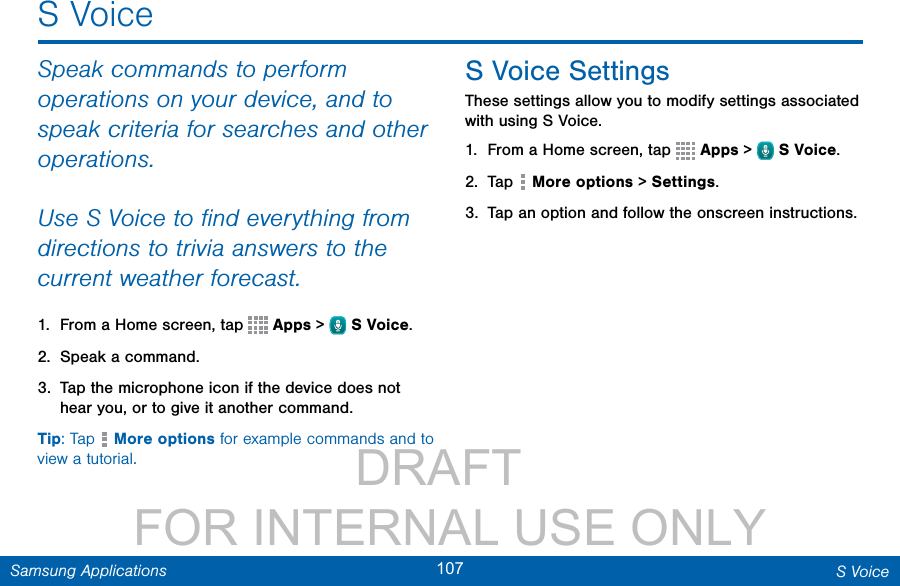                 DRAFT FOR INTERNAL USE ONLY107 S VoiceSamsung ApplicationsS VoiceSpeak commands to perform operations on your device, and to speak criteria for searches and other operations.Use SVoice to ﬁnd everything from directions to trivia answers to the current weather forecast.1.  From a Home screen, tap   Apps &gt;  SVoice.2.  Speak a command.3.  Tap the microphone icon if the device does not hear you, or to give it another command.Tip: Tap   More options for example commands and to view a tutorial.S Voice SettingsThese settings allow you to modify settings associated with using S Voice.1.  From a Home screen, tap   Apps &gt;  SVoice.2.  Tap   More options &gt; Settings.3.  Tap an option and follow the onscreen instructions.