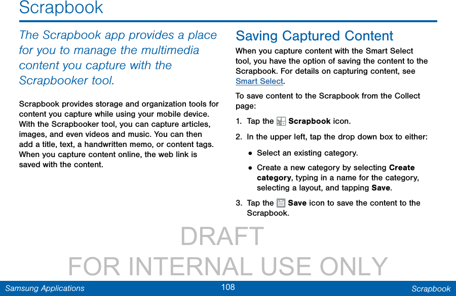                 DRAFT FOR INTERNAL USE ONLY108 ScrapbookSamsung ApplicationsScrapbookThe Scrapbook app provides a place for you to manage the multimedia content you capture with the Scrapbooker tool. Scrapbook provides storage and organization tools for content you capture while using your mobile device. With the Scrapbooker tool, you can capture articles, images, and even videos and music. You can then add a title, text, a handwritten memo, or content tags. When you capture content online, the web link is saved with the content.Saving Captured ContentWhen you capture content with the Smart Select tool, you have the option of saving the content to the Scrapbook. For details on capturing content, see Smart Select.To save content to the Scrapbook from the Collect page:1.  Tap the   Scrapbook icon.2.  In the upper left, tap the drop down box to either:• Select an existing category.• Create a new category by selecting Create category, typing in a name for the category, selecting a layout, and tapping Save.3.  Tap the   Save icon to save the content to the Scrapbook.
