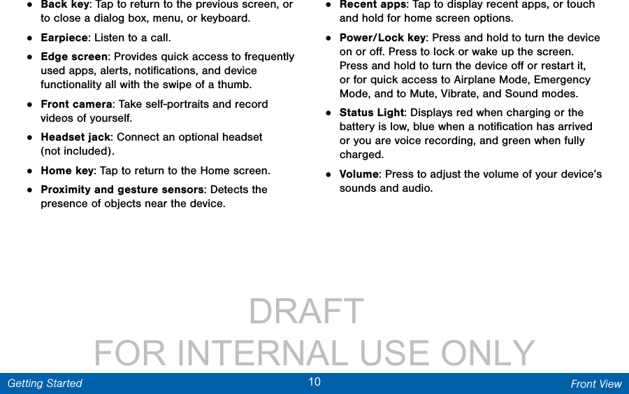                 DRAFT FOR INTERNAL USE ONLY10 Front ViewGetting Started•  Back key: Tap to return to the previous screen, or to close a dialog box, menu, or keyboard.•  Earpiece: Listen to a call.•  Edge screen: Provides quick access to frequently used apps, alerts, notiﬁcations, and device functionality all with the swipe of a thumb.•  Front camera: Take self-portraits and record videos of yourself.•  Headset jack: Connect an optional headset (notincluded).•  Home key: Tap to return to the Home screen. •  Proximity and gesture sensors: Detects the presence of objects near the device. •  Recent apps: Tap to display recent apps, or touch and hold for home screen options.•  Power/Lock key: Press and hold to turn the device on or oﬀ. Press to lock or wake up the screen. Press and hold to turn the device oﬀ or restart it, or for quick access to Airplane Mode, Emergency Mode, and to Mute, Vibrate, and Sound modes.•  Status Light: Displays red when charging or the battery is low, blue when a notiﬁcation has arrived or you are voice recording, and green when fully charged.•  Volume: Press to adjust the volume of your device’s sounds and audio.