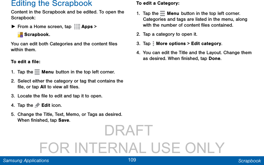                 DRAFT FOR INTERNAL USE ONLY109 ScrapbookSamsung ApplicationsEditing the ScrapbookContent in the Scrapbook and be edited. To open the Scrapbook: ►From a Home screen, tap    Apps &gt; Scrapbook.You can edit both Categories and the content ﬁles within them.To edit a ﬁle:1.  Tap the   Menu button in the top left corner.2.  Select either the category or tag that contains the ﬁle, or tap All to view all ﬁles.3.  Locate the ﬁle to edit and tap it to open.4.  Tap the   Edit icon.5.  Change the Title, Text, Memo, or Tags as desired. When ﬁnished, tap Save.To edit a Category:1.  Tap the   Menu button in the top left corner.  Categories and tags are listed in the menu, along with the number of content ﬁles contained.2.  Tap a category to open it.3.  Tap   More options &gt; Edit category.4.  You can edit the Title and the Layout. Change them as desired. When ﬁnished, tap Done.
