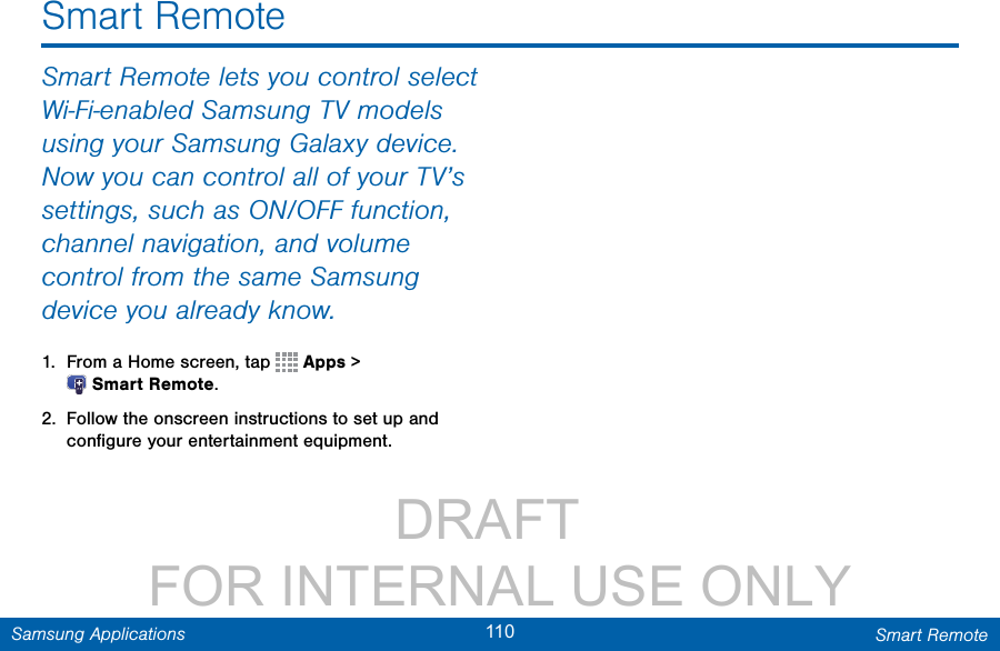                 DRAFT FOR INTERNAL USE ONLY110 Smart RemoteSamsung ApplicationsSmart RemoteSmart Remote lets you control select Wi-Fi-enabled Samsung TV models using your Samsung Galaxy device. Now you can control all of your TV’s settings, such as ON/OFF function, channel navigation, and volume control from the same Samsung device you already know.1.  From a Home screen, tap   Apps &gt; SmartRemote.2.  Follow the onscreen instructions to set up and conﬁgure your entertainment equipment.