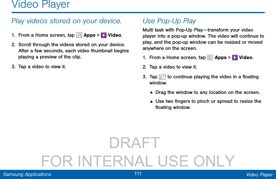                 DRAFT FOR INTERNAL USE ONLY111 Video PlayerSamsung ApplicationsVideo PlayerPlay videos stored on your device.1.  From a Home screen, tap   Apps &gt;   Video.2.  Scroll through the videos stored on your device. After a few seconds, each video thumbnail begins playing a preview of the clip.3.  Tap a video to view it.Use Pop-Up PlayMulti task with Pop-Up Play — transform your video player into a pop-up window. The video will continue to play, and the pop-up window can be resized or moved anywhere on the screen.1.  From a Home screen, tap   Apps &gt;   Video.2.  Tap a video to view it.3.  Tap   to continue playing the video in a ﬂoating window. • Drag the window to any location on the screen.• Use two ﬁngers to pinch or spread to resize the ﬂoating window.