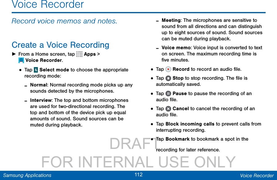                 DRAFT FOR INTERNAL USE ONLY112 Voice RecorderSamsung ApplicationsVoice RecorderRecord voice memos and notes.Create a Voice Recording ►From a Home screen, tap  Apps &gt; VoiceRecorder.• Tap   Select mode to choose the appropriate recording mode: -Normal: Normal recording mode picks up any sounds detected by the microphones. -Interview: The top and bottom microphones are used for two-directional recording. The top and bottom of the device pick up equal amounts of sound. Sound sources can be muted during playback. -Meeting: The microphones are sensitive to sound from all directions and can distinguish up to eight sources of sound. Sound sources can be muted during playback. -Voice memo: Voice input is converted to text on screen. The maximum recording time is ﬁve minutes.• Tap   Record to record an audio ﬁle.• Tap   Stop to stop recording. The ﬁle is automatically saved.• Tap   Pause to pause the recording of an audio ﬁle.• Tap   Cancel to cancel the recording of an audio ﬁle.• Tap Block incoming calls to prevent calls from interrupting recording.• Tap Bookmark to bookmark a spot in the recording for later reference.