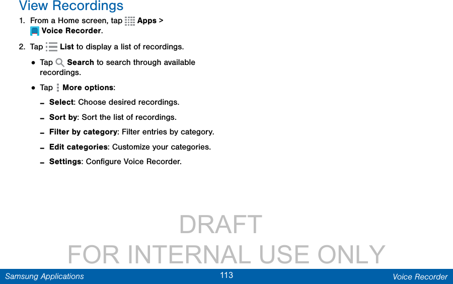                 DRAFT FOR INTERNAL USE ONLY113 Voice RecorderSamsung ApplicationsView Recordings1.  From a Home screen, tap  Apps &gt; VoiceRecorder.2.  Tap   List to display a list of recordings.• Tap   Search to search through available recordings.• Tap  More options: -Select: Choose desired recordings. -Sort by: Sort the list of recordings. -Filter by category: Filter entries by category. -Edit categories: Customize your categories. -Settings: Conﬁgure Voice Recorder.
