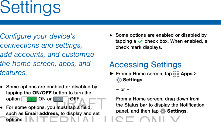                 DRAFT FOR INTERNAL USE ONLYSettingsConﬁgure your device’s connections and settings, add accounts, and customize the home screen, apps, and features.•  Some options are enabled or disabled by tapping the ON/OFF button to turn the option   ON or   OFF . •  For some options, you must tap a ﬁeld, such as Email address, to display and set options.•  Some options are enabled or disabled by tapping a   check box. When enabled, a  check mark displays. Accessing Settings ►From a Home screen, tap   Apps &gt; Settings.– or –From a Home screen, drag down from the Status bar to display the Notiﬁcation panel, and then tap  Settings.