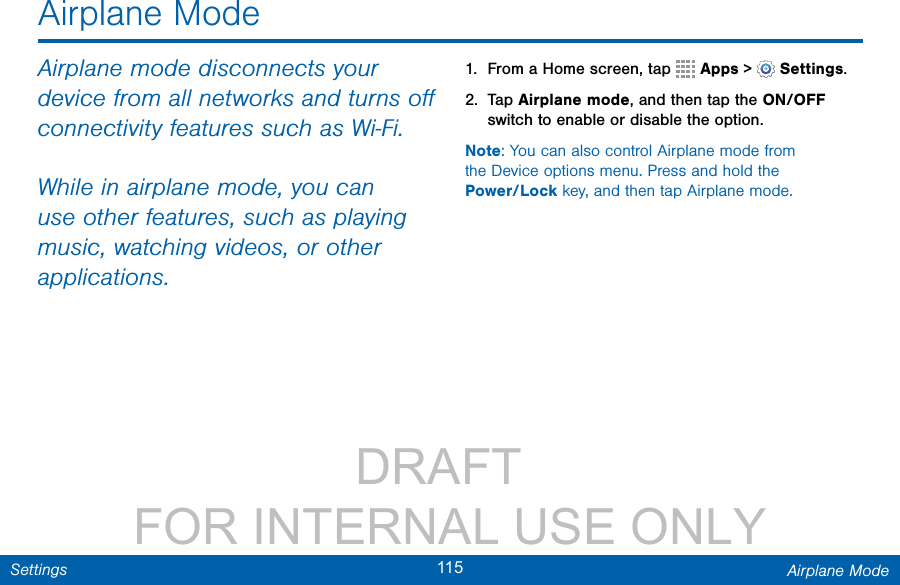                 DRAFT FOR INTERNAL USE ONLY115 Airplane ModeSettingsAirplane ModeAirplane mode disconnects your device from all networks and turns oﬀ connectivity features such as Wi-Fi.While in airplane mode, you can use other features, such as playing music, watching videos, or other applications.1.  From a Home screen, tap   Apps &gt;  Settings.2.  Tap Airplane mode, and then tap the ON/OFF switch to enable or disable the option.Note: You can also control Airplane mode from theDevice options menu. Press and hold the Power/Lock key, and then tap Airplane mode.