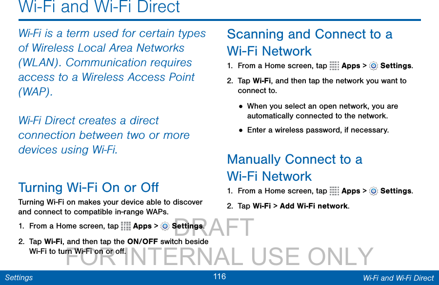                 DRAFT FOR INTERNAL USE ONLY116 Wi-Fi and Wi-Fi DirectSettingsWi-Fi and Wi-Fi DirectWi-Fi is a term used for certain types of Wireless Local Area Networks (WLAN). Communication requires access to a Wireless Access Point (WAP).Wi-Fi Direct creates a direct connection between two or more devices using Wi-Fi. Turning Wi-Fi On or OﬀTurning Wi-Fi on makes your device able to discover and connect to compatible in-range WAPs.1.  From a Home screen, tap   Apps &gt;  Settings.2.  Tap Wi-Fi, and then tap the ON/OFF switch beside Wi-Fi to turn Wi-Fi on or oﬀ.Scanning and Connect to a Wi-Fi Network1.  From a Home screen, tap   Apps &gt;  Settings.2.  Tap Wi-Fi, and then tap the network you want to connect to.• When you select an open network, you are automatically connected to the network.• Enter a wireless password, if necessary.Manually Connect to a Wi-FiNetwork1.  From a Home screen, tap   Apps &gt;  Settings.2.  Tap Wi-Fi &gt; Add Wi-Fi network.