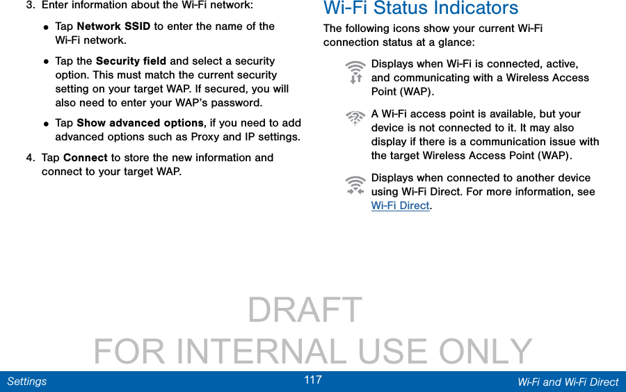                 DRAFT FOR INTERNAL USE ONLY117 Wi-Fi and Wi-Fi DirectSettings3.  Enter information about the Wi-Fi network:• Tap Network SSID to enter the name of the Wi-Fi network.• Tap the Security ﬁeld and select a security option. This must match the current security setting on your target WAP. If secured, you will also need to enter your WAP’s password.• Tap Show advanced options, if you need to add advanced options such as Proxy and IPsettings.4.  Tap Connect to store the new information and connect to your target WAP.Wi-Fi Status IndicatorsThe following icons show your current Wi-Fi connection status at a glance:  Displays when Wi-Fi is connected, active, and communicating with a Wireless Access Point (WAP).  A Wi-Fi access point is available, but your device is not connected to it. It may also display if there is a communication issue with the target Wireless Access Point (WAP).  Displays when connected to another device using Wi-Fi Direct. For more information, see Wi-Fi Direct.