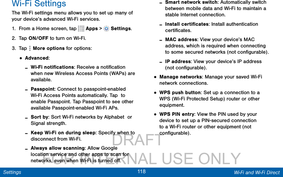                 DRAFT FOR INTERNAL USE ONLY118 Wi-Fi and Wi-Fi DirectSettingsWi-Fi SettingsThe Wi-Fi settings menu allows you to set up many of your device’s advanced Wi-Fi services.1.  From a Home screen, tap   Apps &gt;  Settings.2.  Tap ON/OFF to turn on Wi-Fi.3.  Tap   More options for options:• Advanced: -Wi-Fi notiﬁcations: Receive a notiﬁcation when new Wireless Access Points (WAPs) are available. -Passpoint: Connect to passpoint-enabled Wi-Fi Access Points automatically. Tap  to enable Passpoint. Tap Passpoint to see other available Passpoint-enabled Wi-Fi APs. -Sort by: Sort Wi-Fi networks by Alphabet  or Signal strength. -Keep Wi-Fi on during sleep: Specify when to disconnect from Wi-Fi. -Always allow scanning: Allow Google location service and other apps to scan for networks, even when Wi-Fi is turned oﬀ. -Smart network switch: Automatically switch between mobile data and Wi-Fi to maintain a stable Internet connection. -Install certiﬁcates: Install authentication certiﬁcates. -MAC address: View your device’s MAC address, which is required when connecting to some secured networks (not conﬁgurable). -IP address: View your device’s IP address (not conﬁgurable).• Manage networks: Manage your saved Wi-Fi network connections.• WPS push button: Set up a connection to a WPS (Wi-Fi Protected Setup) router or other equipment.• WPS PIN entry: View the PIN used by your device to set up a PIN-secured connection to a Wi-Fi router or other equipment (not conﬁgurable).