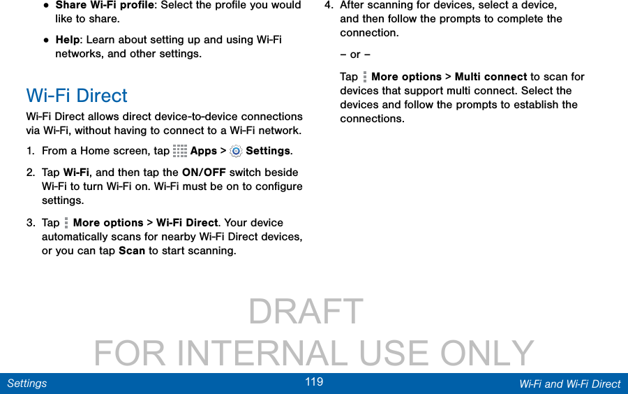                 DRAFT FOR INTERNAL USE ONLY119 Wi-Fi and Wi-Fi DirectSettings• Share Wi-Fi proﬁle: Select the proﬁle you would like to share.• Help: Learn about setting up and using Wi-Fi networks, and other settings.Wi-Fi DirectWi-Fi Direct allows direct device-to-device connections via Wi-Fi, without having to connect to a Wi-Fi network.1.  From a Home screen, tap   Apps &gt;  Settings.2.  Tap Wi-Fi, and then tap the ON/OFF switch beside Wi-Fi to turn Wi-Fi on. Wi-Fi must be on to conﬁgure settings.3.  Tap   More options &gt; Wi-Fi Direct. Your device automatically scans for nearby Wi-Fi Direct devices, or you can tap Scan to start scanning.4.  After scanning for devices, select a device, and then follow the prompts to complete the connection.– or –Tap   More options &gt; Multi connect to scan for devices that support multi connect. Select the devices and follow the prompts to establish the connections.