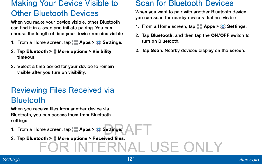                 DRAFT FOR INTERNAL USE ONLY121 BluetoothSettingsMaking Your Device Visible to Other BluetoothDevicesWhen you make your device visible, other Bluetooth can ﬁnd it in a scan and initiate pairing. You can choose the length of time your device remains visible.1.  From a Home screen, tap   Apps &gt;  Settings.2.  Tap Bluetooth &gt;   More options &gt; Visibility timeout.3.  Select a time period for your device to remain visible after you turn on visibility.Reviewing Files Received via BluetoothWhen you receive ﬁles from another device via Bluetooth, you can access them from Bluetooth settings.1.  From a Home screen, tap   Apps &gt;  Settings.2.  Tap Bluetooth &gt;   More options &gt; Received ﬁles.Scan for Bluetooth DevicesWhen you want to pair with another Bluetooth device, you can scan for nearby devices that are visible.1.  From a Home screen, tap   Apps &gt;  Settings.2.  Tap Bluetooth, and then tap the ON/OFF switch to turn on Bluetooth.3.  Tap Scan. Nearby devices display on the screen.