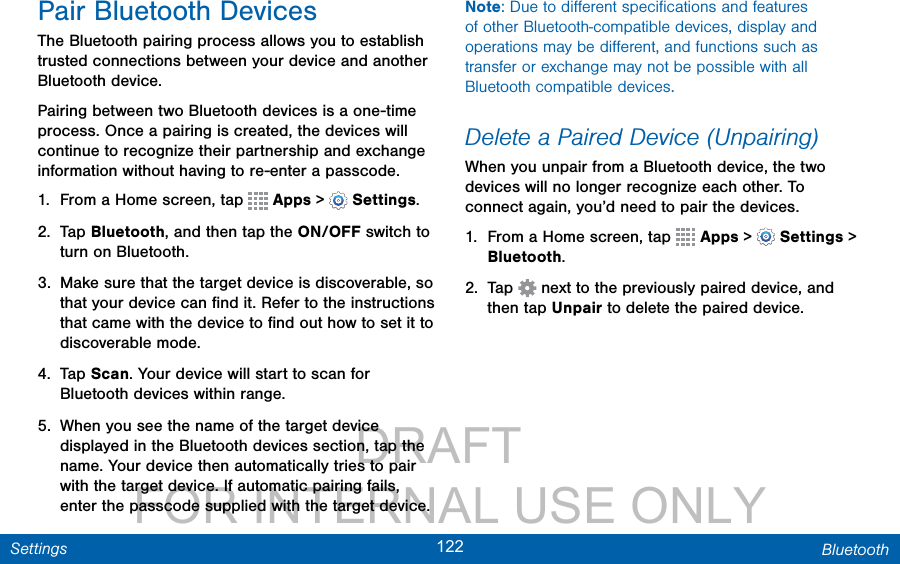                 DRAFT FOR INTERNAL USE ONLY122 BluetoothSettingsPair Bluetooth DevicesThe Bluetooth pairing process allows you to establish trusted connections between your device and another Bluetooth device. Pairing between two Bluetooth devices is a one-time process. Once a pairing is created, the devices will continue to recognize their partnership and exchange information without having to re-enter a passcode.1.  From a Home screen, tap   Apps &gt;  Settings.2.  Tap Bluetooth, and then tap the ON/OFF switch to turn on Bluetooth.3.  Make sure that the target device is discoverable, so that your device can ﬁnd it. Refer to the instructions that came with the device to ﬁnd out how to set it to discoverable mode.4.  Tap Scan. Your device will start to scan for Bluetooth devices within range.5.  When you see the name of the target device displayed in the Bluetooth devices section, tap the name. Your device then automatically tries to pair with the target device. If automatic pairing fails, enter the passcode supplied with the target device.Note: Due to diﬀerent speciﬁcations and features of other Bluetooth-compatible devices, display and operations may be diﬀerent, and functions such as transfer or exchange may not be possible with all Bluetooth compatible devices.Delete a Paired Device (Unpairing)When you unpair from a Bluetooth device, the two devices will no longer recognize each other. To connect again, you’d need to pair the devices.1.  From a Home screen, tap   Apps &gt;  Settings &gt; Bluetooth.2.  Tap   next to the previously paired device, and then tap Unpair to delete the paired device.