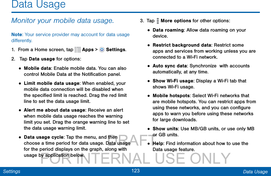                 DRAFT FOR INTERNAL USE ONLY123 Data UsageSettingsMonitor your mobile data usage.Note: Your service provider may account for data usage diﬀerently.1.  From a Home screen, tap   Apps &gt;  Settings.2.   Tap Data usage for options:• Mobile data: Enable mobile data. You can also control Mobile Data at the Notiﬁcation panel.• Limit mobile data usage: When enabled, your mobile data connection will be disabled when the speciﬁed limit is reached. Drag the red limit line to set the data usage limit.• Alert me about data usage: Receive an alert when mobile data usage reaches the warning limit you set. Drag the orange warning line to set the data usage warning limit.• Data usage cycle: Tap the menu, and then choose a time period for data usage. Data usage for the period displays on the graph, along with usage by application below.3.  Tap   More options for other options:• Data roaming: Allow data roaming on your device.• Restrict background data: Restrict some apps and services from working unless you are connected to a Wi-Fi network.• Auto sync data: Synchronize  with accounts automatically, at any time.• Show Wi-Fi usage: Display a Wi-Fi tab that shows Wi-Fi usage.• Mobile hotspots: Select Wi-Fi networks that are mobile hotspots. You can restrict apps from using these networks, and you can conﬁgure apps to warn you before using these networks for large downloads.• Show units: Use MB/GB units, or use only MB or GB units.• Help: Find information about how to use the Data usage feature.Data Usage