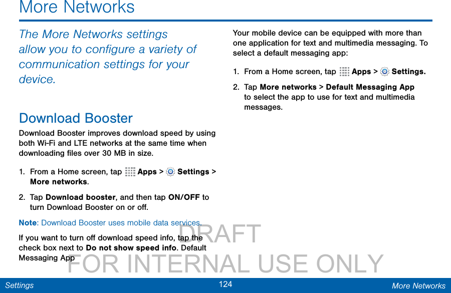                 DRAFT FOR INTERNAL USE ONLY124 More NetworksSettingsThe More Networks settings allow you to conﬁgure a variety of communication settings for your device.Download BoosterDownload Booster improves download speed by using both Wi-Fi and LTE networks at the same time when downloading ﬁles over 30 MB in size.1.  From a Home screen, tap  Apps &gt;  Settings &gt; More networks.2.  Tap Download booster, and then tap ON/OFF to turn Download Booster on or oﬀ.Note: Download Booster uses mobile data services.If you want to turn oﬀ download speed info, tap the check box next to Do not show speed info. Default Messaging AppYour mobile device can be equipped with more than one application for text and multimedia messaging. To select a default messaging app:1.  From a Home screen, tap  Apps &gt;  Settings.2.  Tap More networks &gt; Default Messaging App to select the app to use for text and multimedia messages.More Networks