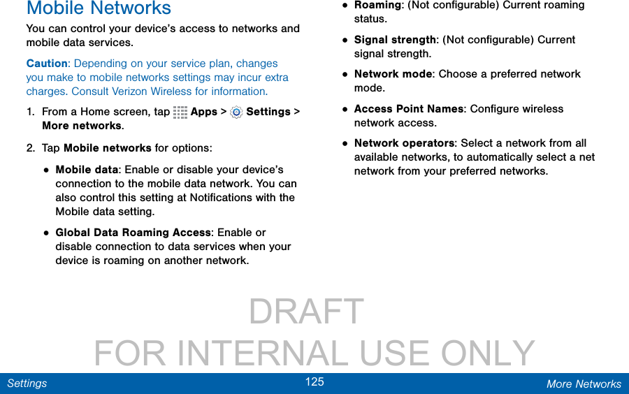                 DRAFT FOR INTERNAL USE ONLY125 More NetworksSettingsMobile NetworksYou can control your device’s access to networks and mobile data services.Caution: Depending on your service plan, changes you make to mobile networks settings may incur extra charges. Consult Verizon Wireless for information.1.  From a Home screen, tap   Apps &gt;  Settings &gt; More networks.2.  Tap Mobile networks for options:• Mobile data: Enable or disable your device’s connection to the mobile data network. You can also control this setting at Notiﬁcations with the Mobile data setting.• Global Data Roaming Access: Enable or disable connection to data services when your device is roaming on another network.• Roaming: (Not conﬁgurable) Current roaming status.• Signal strength: (Not conﬁgurable) Current signal strength.• Network mode: Choose a preferred network mode.• Access Point Names: Conﬁgure wireless network access.• Network operators: Select a network from all available networks, to automatically select a net network from your preferred networks.