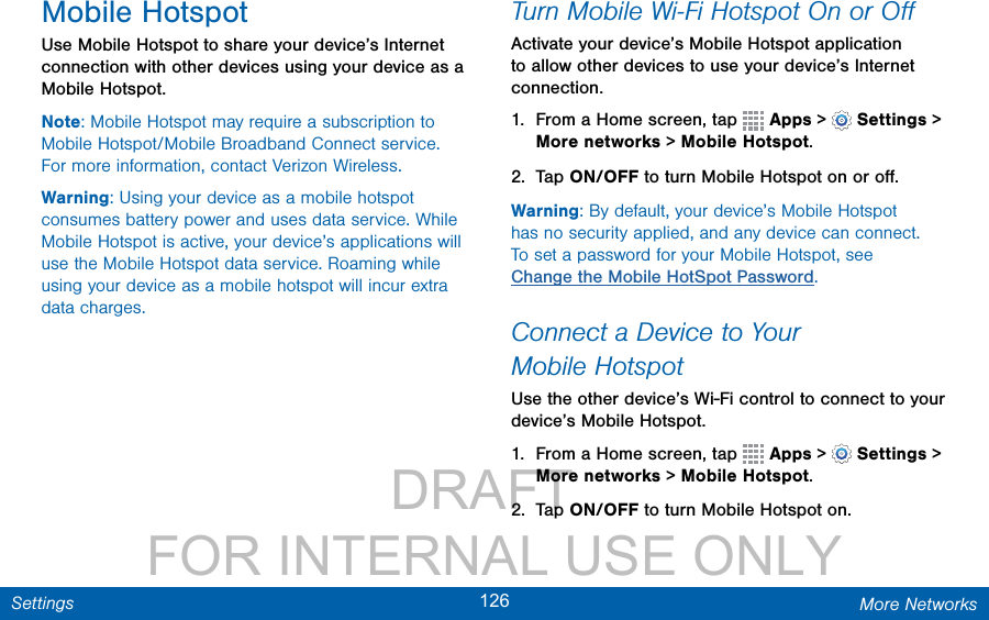                 DRAFT FOR INTERNAL USE ONLY126 More NetworksSettingsMobile HotspotUse Mobile Hotspot to share your device’s Internet connection with other devices using your device as a Mobile Hotspot.Note: Mobile Hotspot may require a subscription to Mobile Hotspot/Mobile Broadband Connect service. Formore information, contact Verizon Wireless.Warning: Using your device as a mobile hotspot consumes battery power and uses data service. While Mobile Hotspot is active, your device’s applications will use the Mobile Hotspot data service. Roaming while using your device as a mobile hotspot will incur extra data charges.Turn Mobile Wi-Fi Hotspot Onor OﬀActivate your device’s Mobile Hotspot application to allow other devices to use your device’s Internet connection.1.  From a Home screen, tap   Apps &gt;  Settings &gt; More networks &gt; Mobile Hotspot.2.  Tap ON/OFF to turn Mobile Hotspot on oroﬀ.Warning: By default, your device’s Mobile Hotspot has no security applied, and any device can connect. To set a password for your Mobile Hotspot, see Change the Mobile HotSpot Password.Connect a Device to Your MobileHotspotUse the other device’s Wi-Fi control to connect to your device’s Mobile Hotspot.1.  From a Home screen, tap   Apps &gt;  Settings &gt; More networks &gt; Mobile Hotspot.2.  Tap ON/OFF to turn Mobile Hotspot on.