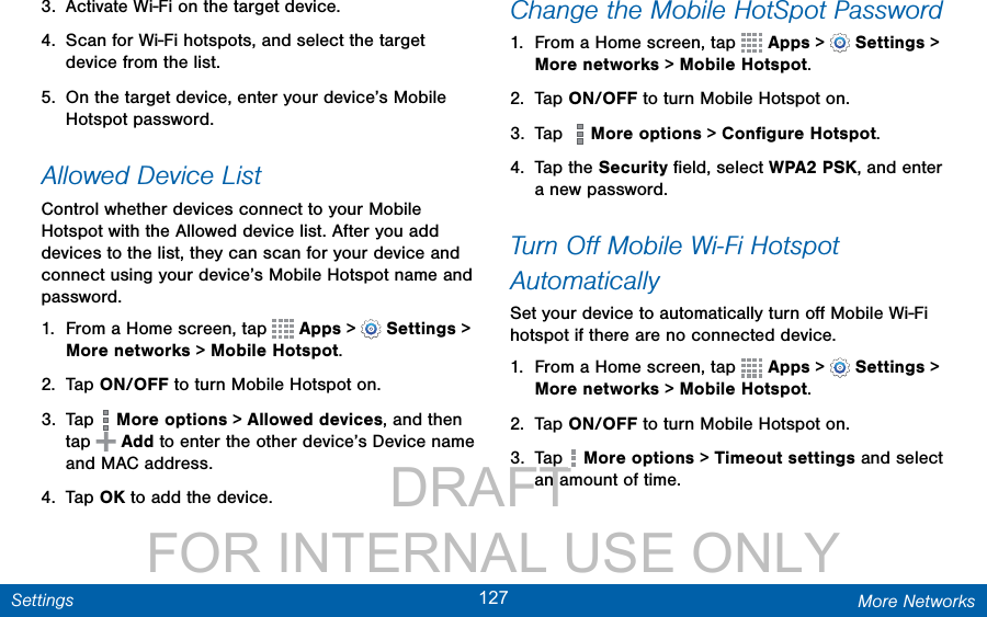                 DRAFT FOR INTERNAL USE ONLY127 More NetworksSettings3.  Activate Wi-Fi on the target device.4.  Scan for Wi-Fi hotspots, and select the target device from the list. 5.  On the target device, enter your device’s Mobile Hotspot password.Allowed Device ListControl whether devices connect to your Mobile Hotspot with the Allowed device list. After you add devices to the list, they can scan for your device and connect using your device’s Mobile Hotspot name and password.1.  From a Home screen, tap   Apps &gt;  Settings &gt; More networks &gt; Mobile Hotspot.2.  Tap ON/OFF to turn Mobile Hotspot on.3.  Tap   More options &gt; Allowed devices, and then tap   Add to enter the other device’s Device name and MACaddress.4.  Tap OK to add the device.Change the Mobile HotSpot Password1.  From a Home screen, tap   Apps &gt;  Settings &gt; More networks &gt; Mobile Hotspot.2.  Tap ON/OFF to turn Mobile Hotspot on.3.  Tap    More options &gt; Conﬁgure Hotspot.4.  Tap the Security ﬁeld, select WPA2 PSK, and enter a new password.Turn Oﬀ Mobile Wi-Fi Hotspot AutomaticallySet your device to automatically turn oﬀ Mobile Wi-Fi hotspot if there are no connected device.1.  From a Home screen, tap   Apps &gt;  Settings &gt; More networks &gt; Mobile Hotspot.2.  Tap ON/OFF to turn Mobile Hotspot on.3.  Tap   More options &gt; Timeout settings and select an amount of time.