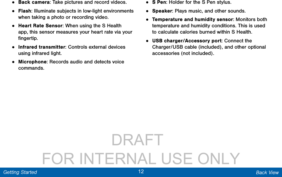                 DRAFT FOR INTERNAL USE ONLY12 Back ViewGetting Started•  Back camera: Take pictures and record videos. •  Flash: Illuminate subjects in low-light environments when taking a photo or recording video.•  Heart Rate Sensor: When using the S Health app, this sensor measures your heart rate via your ﬁngertip.•  Infrared transmitter: Controls external devices using infrared light.•  Microphone: Records audio and detects voice commands.•  S Pen: Holder for the S Pen stylus.•  Speaker: Plays music, and other sounds.•  Temperature and humidity sensor: Monitors both temperature and humidity conditions. This is used to calculate calories burned within S Health.•  USB charger/Accessory port: Connect the Charger/USB cable (included), and other optional accessories (not included).