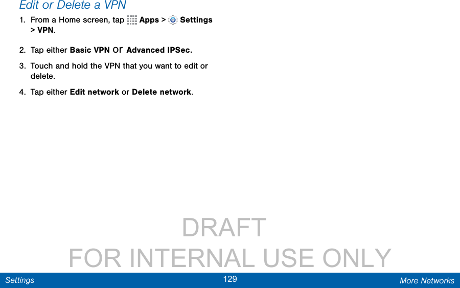                 DRAFT FOR INTERNAL USE ONLY129 More NetworksSettingsEdit or Delete a VPN1.  From a Home screen, tap   Apps &gt;  Settings &gt; VPN.2.  Tap either Basic VPN or Advanced IPSec.3.  Touch and hold the VPN that you want to edit or delete.4.  Tap either Edit network or Delete network.
