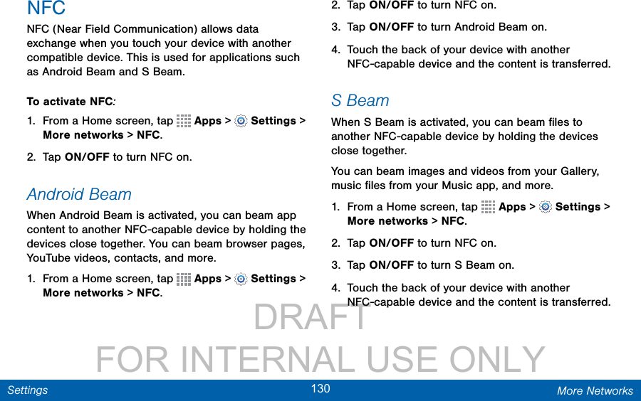                 DRAFT FOR INTERNAL USE ONLY130 More NetworksSettingsNFCNFC (Near Field Communication) allows data exchange when you touch your device with another compatible device. This is used for applications such as Android Beam and S Beam.To activate NFC:1.  From a Home screen, tap   Apps &gt;  Settings &gt; More networks &gt; NFC. 2.  Tap ON/OFF to turn NFC on.Android BeamWhen Android Beam is activated, you can beam app content to another NFC-capable device by holding the devices close together. You can beam browser pages, YouTube videos, contacts, and more.1.  From a Home screen, tap   Apps &gt;  Settings &gt; More networks &gt; NFC.2.  Tap ON/OFF to turn NFC on.3.  Tap ON/OFF to turn Android Beam on.4.  Touch the back of your device with another NFC-capable device and the content is transferred.S BeamWhen S Beam is activated, you can beam ﬁles to another NFC-capable device by holding the devices close together.You can beam images and videos from your Gallery, music ﬁles from your Music app, and more.1.  From a Home screen, tap   Apps &gt;  Settings &gt; More networks &gt; NFC. 2.  Tap ON/OFF to turn NFC on.3.  Tap ON/OFF to turn S Beam on.4.  Touch the back of your device with another NFC-capable device and the content is transferred.