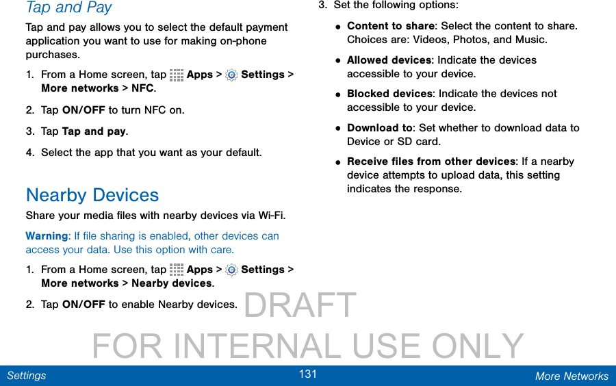                 DRAFT FOR INTERNAL USE ONLY131 More NetworksSettingsTap and PayTap and pay allows you to select the default payment application you want to use for making on-phone purchases.1.  From a Home screen, tap   Apps &gt;  Settings &gt; More networks &gt; NFC. 2.  Tap ON/OFF to turn NFC on.3.  Tap Tap and pay.4.  Select the app that you want as your default.Nearby DevicesShare your media ﬁles with nearby devices via Wi-Fi.Warning: If ﬁle sharing is enabled, other devices can access your data. Use this option with care.1.  From a Home screen, tap   Apps &gt;  Settings &gt; More networks &gt; Nearby devices.2.  Tap ON/OFF to enable Nearby devices.3.  Set the following options:• Content to share: Select the content to share. Choices are: Videos, Photos, and Music.• Allowed devices: Indicate the devices accessible to your device.• Blocked devices: Indicate the devices not accessible to your device.• Download to: Set whether to download data to Device or SD card.• Receive ﬁles from other devices: If a nearby device attempts to upload data, this setting indicates the response.