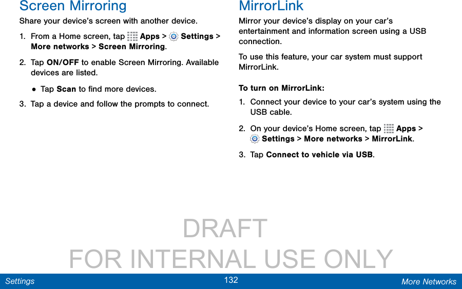                 DRAFT FOR INTERNAL USE ONLY132 More NetworksSettingsScreen MirroringShare your device’s screen with another device.1.  From a Home screen, tap   Apps &gt;  Settings &gt; More networks &gt; ScreenMirroring.2.  Tap ON/OFF to enable Screen Mirroring. Available devices are listed. • Tap Scan to ﬁnd more devices.3.  Tap a device and follow the prompts to connect.MirrorLinkMirror your device’s display on your car’s entertainment and information screen using a USB connection. To use this feature, your car system must support MirrorLink.To turn on MirrorLink:1.  Connect your device to your car’s system using the USB cable.2.  On your device’s Home screen, tap   Apps &gt; Settings &gt; More networks &gt; MirrorLink.3.  Tap Connect to vehicle via USB.