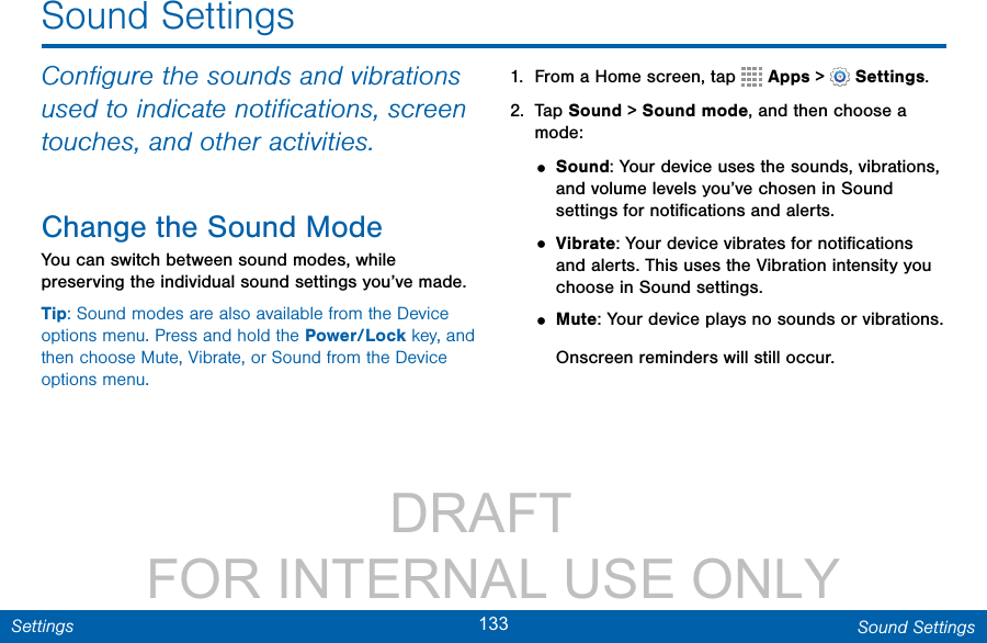                 DRAFT FOR INTERNAL USE ONLY133 Sound SettingsSettingsSound SettingsConﬁgure the sounds and vibrations used to indicate notiﬁcations, screen touches, and other activities.Change the Sound ModeYou can switch between sound modes, while preserving the individual sound settings you’ve made.Tip: Sound modes are also available from the Device options menu. Press and hold the Power/Lock key, and then choose Mute, Vibrate, or Sound from the Device options menu.1.  From a Home screen, tap   Apps &gt;  Settings.2.  Tap Sound &gt; Sound mode, and then choose a mode:• Sound: Your device uses the sounds, vibrations, and volume levels you’ve chosen in Sound settings for notiﬁcations and alerts.• Vibrate: Your device vibrates for notiﬁcations and alerts. This uses the Vibration intensity you choose in Sound settings.• Mute: Your device plays no sounds or vibrations. Onscreen reminders will still occur.