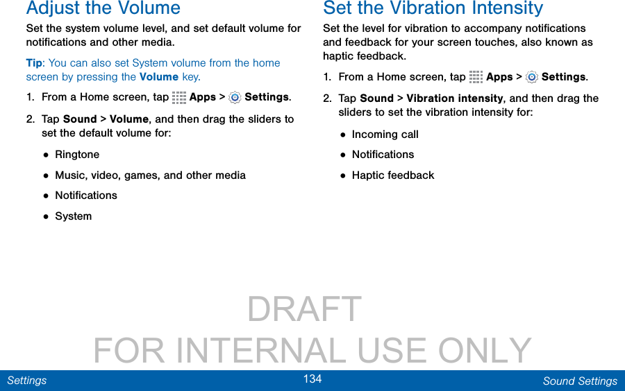                 DRAFT FOR INTERNAL USE ONLY134 Sound SettingsSettingsAdjust the VolumeSet the system volume level, and set default volume for notiﬁcations and other media.Tip: You can also set System volume from the home screen by pressing the Volume key.1.  From a Home screen, tap   Apps &gt;  Settings.2.  Tap Sound &gt; Volume, and then drag the sliders to set the default volume for:• Ringtone• Music, video, games, and other media• Notiﬁcations• SystemSet the Vibration IntensitySet the level for vibration to accompany notiﬁcations and feedback for your screen touches, also known as haptic feedback.1.  From a Home screen, tap   Apps &gt;  Settings.2.  Tap Sound &gt; Vibration intensity, and then drag the sliders to set the vibration intensity for:• Incoming call• Notiﬁcations• Haptic feedback