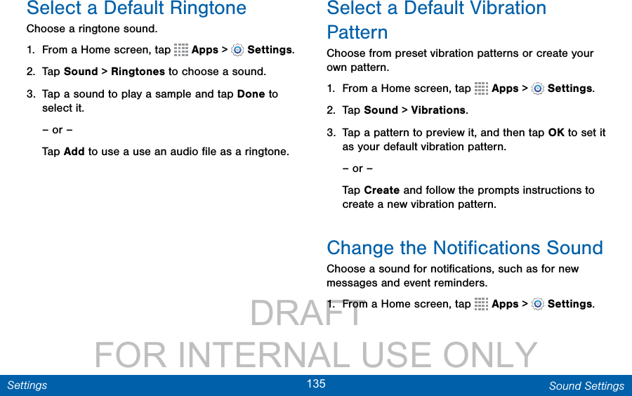                 DRAFT FOR INTERNAL USE ONLY135 Sound SettingsSettingsSelect a Default RingtoneChoose a ringtone sound.1.  From a Home screen, tap   Apps &gt;  Settings.2.  Tap Sound &gt; Ringtones to choose a sound.3.  Tap a sound to play a sample and tap Done to select it.– or –Tap Add to use a use an audio ﬁle as a ringtone.Select a Default Vibration PatternChoose from preset vibration patterns or create your own pattern.1.  From a Home screen, tap   Apps &gt;  Settings.2.  Tap Sound &gt; Vibrations.3.  Tap a pattern to preview it, and then tap OK to set it as your default vibration pattern.– or –Tap Create and follow the prompts instructions to create a new vibration pattern.Change the Notiﬁcations SoundChoose a sound for notiﬁcations, such as for new messages and event reminders.1.  From a Home screen, tap   Apps &gt;  Settings.
