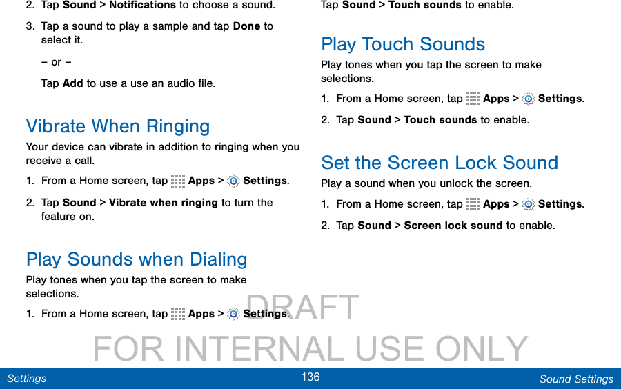                 DRAFT FOR INTERNAL USE ONLY136 Sound SettingsSettings2.  Tap Sound &gt; Notiﬁcations to choose a sound.3.  Tap a sound to play a sample and tap Done to select it.– or –Tap Add to use a use an audio ﬁle.Vibrate When RingingYour device can vibrate in addition to ringing when you receive a call.1.  From a Home screen, tap   Apps &gt;  Settings.2.  Tap Sound &gt; Vibrate when ringing to turn the feature on. Play Sounds when DialingPlay tones when you tap the screen to make selections.1.  From a Home screen, tap   Apps &gt;  Settings.Tap Sound &gt; Touch sounds to enable. Play Touch SoundsPlay tones when you tap the screen to make selections.1.  From a Home screen, tap   Apps &gt;  Settings.2.  Tap Sound &gt; Touch sounds to enable.Set the Screen Lock SoundPlay a sound when you unlock the screen.1.  From a Home screen, tap   Apps &gt;  Settings.2.  Tap Sound &gt; Screen lock sound to enable.