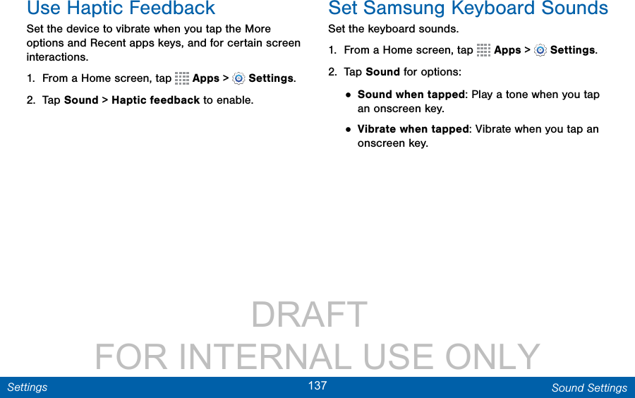                 DRAFT FOR INTERNAL USE ONLY137 Sound SettingsSettingsUse Haptic FeedbackSet the device to vibrate when you tap the More options and Recent apps keys, and for certain screen interactions.1.  From a Home screen, tap   Apps &gt;  Settings.2.  Tap Sound &gt; Haptic feedback to enable.Set Samsung Keyboard SoundsSet the keyboard sounds.1.  From a Home screen, tap   Apps &gt;  Settings.2.  Tap Sound for options:• Sound when tapped: Play a tone when you tap an onscreen key.• Vibrate when tapped: Vibrate when you tap an onscreen key.