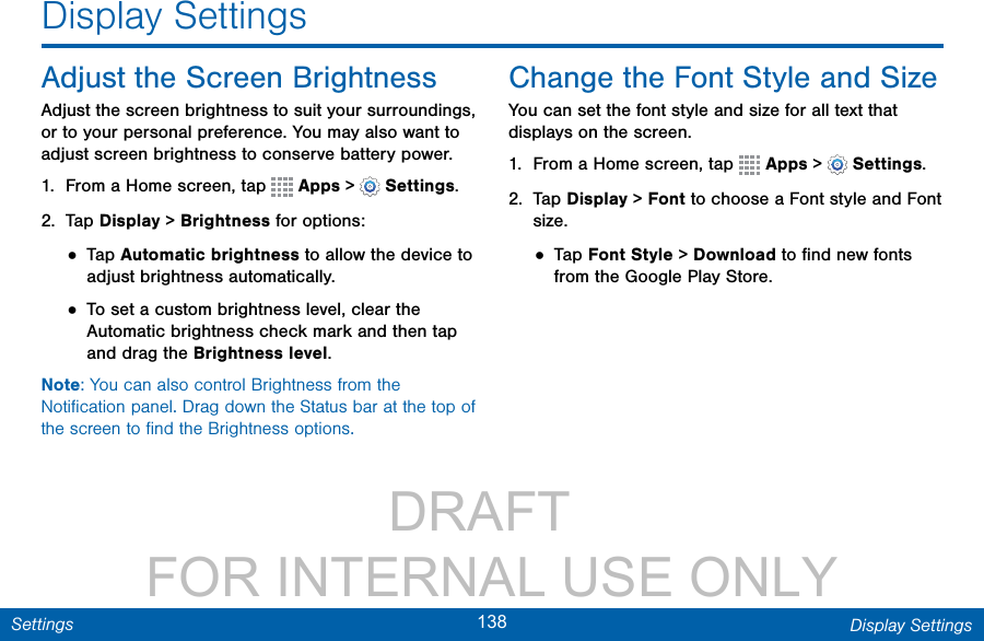                 DRAFT FOR INTERNAL USE ONLY138 Display SettingsSettingsDisplay SettingsAdjust the Screen BrightnessAdjust the screen brightness to suit your surroundings, or to your personal preference. You may also want to adjust screen brightness to conserve battery power.1.  From a Home screen, tap   Apps &gt;  Settings.2.  Tap Display &gt; Brightness for options:• Tap Automatic brightness to allow the device to adjust brightness automatically. • To set a custom brightness level, clear the Automatic brightness check mark and then tap and drag the Brightness level.Note: You can also control Brightness from the Notiﬁcation panel. Drag down the Status bar at the top of the screen to ﬁnd the Brightness options. Change the Font Style and SizeYou can set the font style and size for all text that displays on the screen.1.  From a Home screen, tap   Apps &gt;  Settings.2.  Tap Display &gt; Font to choose a Font style and Font size.• Tap Font Style &gt; Download to ﬁnd new fonts from the GooglePlayStore.