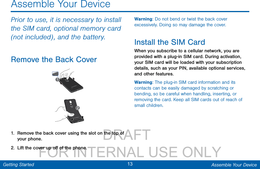                 DRAFT FOR INTERNAL USE ONLY13 Assemble Your DeviceGetting StartedAssemble Your DevicePrior to use, it is necessary to install the SIM card, optional memory card (not included), andthe battery.Remove the Back Cover1.  Remove the back cover using the slot on the top of your phone. 2.  Lift the cover up oﬀ of the phone.Warning: Do not bend or twist the back cover excessively. Doing so may damage the cover.Install the SIM CardWhen you subscribe to a cellular network, you are provided with a plug-in SIM card. During activation, your SIM card will be loaded with your subscription details, such as your PIN, available optional services, and other features.Warning: The plug-in SIM card information and its contacts can be easily damaged by scratching or bending, so be careful when handling, inserting, or removing the card. Keep all SIM cards out of reach of small children.