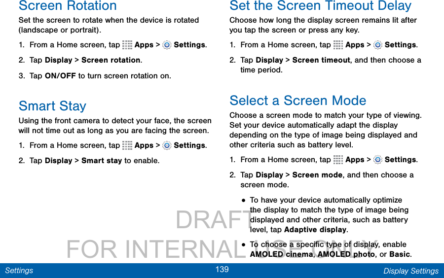                 DRAFT FOR INTERNAL USE ONLY139 Display SettingsSettingsScreen RotationSet the screen to rotate when the device is rotated (landscape or portrait).1.  From a Home screen, tap   Apps &gt;  Settings.2.  Tap Display &gt; Screen rotation.3.  Tap ON/OFF to turn screen rotation on.Smart StayUsing the front camera to detect your face, the screen will not time out as long as you are facing the screen.1.  From a Home screen, tap   Apps &gt;  Settings.2.  Tap Display &gt; Smart stay to enable.Set the Screen Timeout DelayChoose how long the display screen remains lit after you tap the screen or press any key. 1.  From a Home screen, tap   Apps &gt;  Settings.2.  Tap Display &gt; Screen timeout, and then choose a time period.Select a Screen ModeChoose a screen mode to match your type of viewing. Set your device automatically adapt the display depending on the type of image being displayed and other criteria such as battery level.1.  From a Home screen, tap   Apps &gt;  Settings.2.  Tap Display &gt; Screen mode, and then choose a screen mode.• To have your device automatically optimize the display to match the type of image being displayed and other criteria, such as battery level, tap Adaptive display.• To choose a speciﬁc type of display, enable AMOLED cinema, AMOLED photo, or Basic.